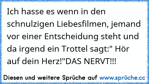 Ich hasse es wenn in den schnulzigen Liebesfilmen, jemand vor einer Entscheidung steht und da irgend ein Trottel sagt:" Hör auf dein Herz!"
DAS NERVT!!!