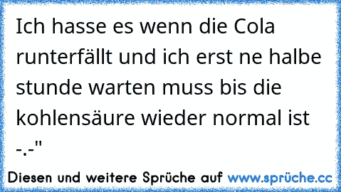 Ich hasse es wenn die Cola runterfällt und ich erst ne halbe stunde warten muss bis die kohlensäure wieder normal ist -.-"