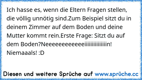 Ich hasse es, wenn die Eltern Fragen stellen, die völlig unnötig sind.
Zum Beispiel sitzt du in deinem Zimmer auf dem Boden und deine Mutter kommt rein.
Erste Frage: Sitzt du auf dem Boden?
Neeeeeeeeeeeeiiiiiiiiiiiiiiin! Niemaaals! :D