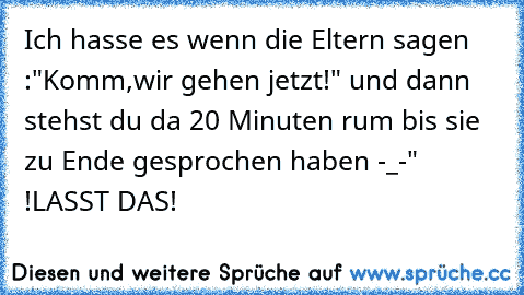 Ich hasse es wenn die Eltern sagen :"Komm,wir gehen jetzt!" und dann stehst du da 20 Minuten rum bis sie zu Ende gesprochen haben -_-" !LASST DAS!