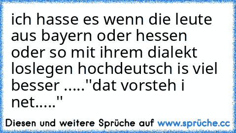 ich hasse es wenn die leute aus bayern oder hessen oder so mit ihrem dialekt loslegen hochdeutsch is viel besser .....
''dat vorsteh i net.....''