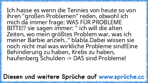 Ich hasse es wenn die Tennies von heute so von ihren "großen Problemen" reden, obwohl ich mich da immer frage: WAS FÜR PROBLEME BITTE!? sie sagen immer: " ich will die alten Zeiten, wo mein größtes Problem war, was ich meiner Barbie anzieh.." blabla.
Dabei wissen sie noch nicht mal was wirkliche Probleme sind!
Eine Behinderung zu haben, Krebs zu haben, haufenberg Schulden -> DAS sind Probleme!