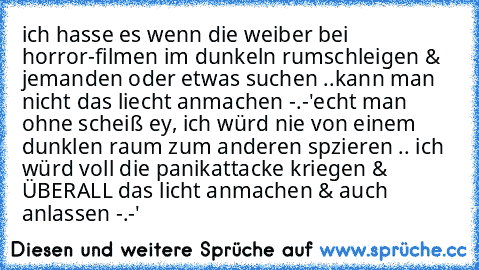 ich hasse es wenn die weiber bei horror-filmen im dunkeln rumschleigen & jemanden oder etwas suchen ..
kann man nicht das liecht anmachen -.-'
echt man ohne scheiß ey, ich würd nie von einem dunklen raum zum anderen spzieren .. ich würd voll die panikattacke kriegen & ÜBERALL das licht anmachen & auch anlassen -.-'