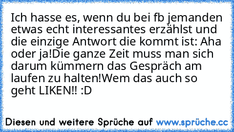 Ich hasse es, wenn du bei fb jemanden etwas echt interessantes erzählst und die einzige Antwort die kommt ist: Aha oder ja!
Die ganze Zeit muss man sich darum kümmern das Gespräch am laufen zu halten!
Wem das auch so geht LIKEN!! :D