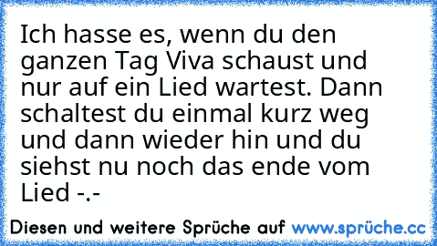 Ich hasse es, wenn du den ganzen Tag Viva schaust und nur auf ein Lied wartest. Dann schaltest du einmal kurz weg und dann wieder hin und du siehst nu noch das ende vom Lied -.-