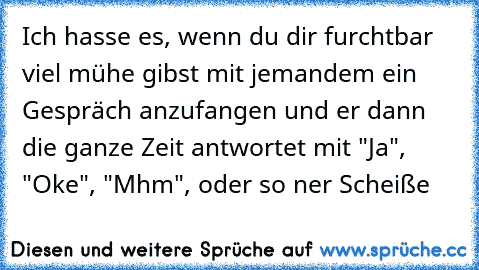 Ich hasse es, wenn du dir furchtbar viel mühe gibst mit jemandem ein Gespräch anzufangen und er dann die ganze Zeit antwortet mit "Ja", "Oke", "Mhm", oder so ner Scheiße