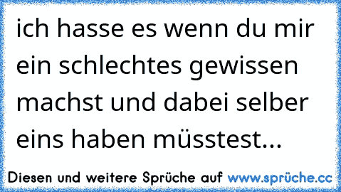 ich hasse es wenn du mir ein schlechtes gewissen machst und dabei selber eins haben müsstest...