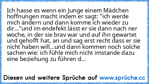 Ich hasse es wenn ein Junge einem Mädchen hoffnungen macht indem er sagt: "ich werde mich ändern und dann komme ich wieder zu dir..."
und im endefekt lässt er sie dann nach ner woche, in der sie brav war und auf ihn gewartet und gehofft hat, an und sag erst recht dass er sie nicht haben will...
und dann kommen noch solche sachen wie: ich fühle mich nicht imstande dazu eine beziehung zu führen denn...