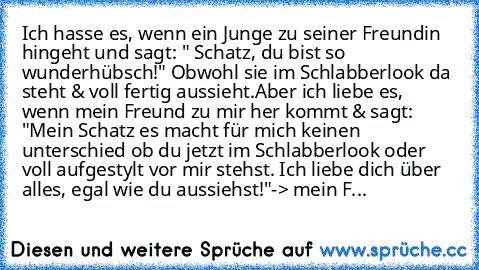 Ich hasse es, wenn ein Junge zu seiner Freundin hingeht und sagt: " Schatz, du bist so wunderhübsch!" Obwohl sie im Schlabberlook da steht & voll fertig aussieht.
Aber ich liebe es, wenn mein Freund zu mir her kommt & sagt: "Mein Schatz es macht für mich keinen unterschied ob du jetzt im Schlabberlook oder voll aufgestylt vor mir stehst. Ich liebe dich über alles, egal wie du aussiehst!"
-> mei...