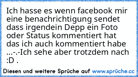 Ich hasse es wenn facebook mir eine benachrichtigung sendet dass irgendein Depp ein Foto oder Status kommentiert hat das ich auch kommentiert habe ...-.-
Ich sehe aber trotzdem nach :D .