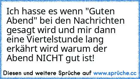 Ich hasse es wenn "Guten Abend" bei den Nachrichten gesagt wird und mir dann eine Viertelstunde lang erkährt wird warum der Abend NICHT gut ist!