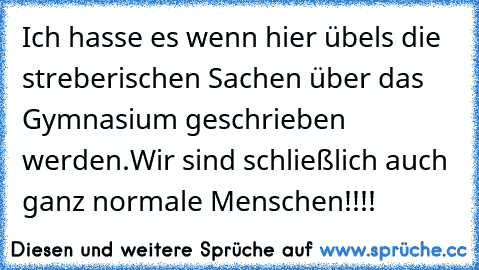 Ich hasse es wenn hier übels die streberischen Sachen über das Gymnasium geschrieben werden.
Wir sind schließlich auch ganz normale Menschen!!!!