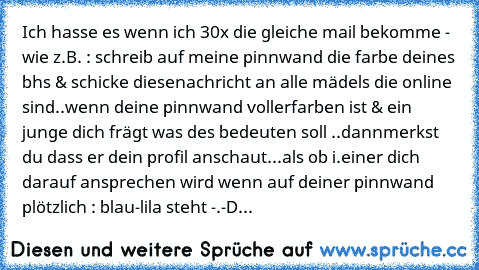 Ich hasse es wenn ich 30x die gleiche mail bekomme - wie z.B. : schreib auf meine pinnwand die farbe deines bhs & schicke diesenachricht an alle mädels die online sind..wenn deine pinnwand vollerfarben ist & ein junge dich frägt was des bedeuten soll ..dannmerkst du dass er dein profil anschaut...
als ob i.einer dich darauf ansprechen wird wenn auf deiner pinnwand plötzlich : blau-lila steht -.-
D...