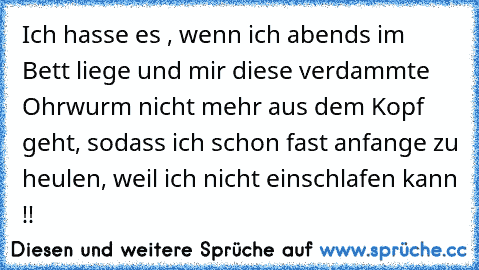 Ich hasse es , wenn ich abends im Bett liege und mir diese verdammte Ohrwurm nicht mehr aus dem Kopf geht, sodass ich schon fast anfange zu heulen, weil ich nicht einschlafen kann !!