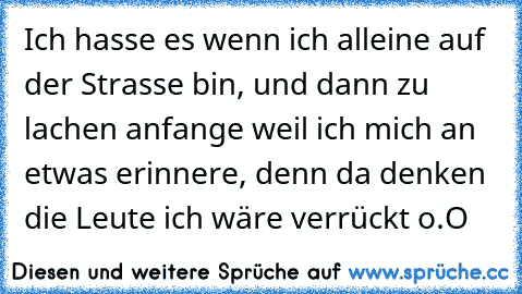 Ich hasse es wenn ich alleine auf der Strasse bin, und dann zu lachen anfange weil ich mich an etwas erinnere, denn da denken die Leute ich wäre verrückt o.O