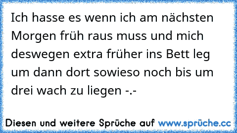 Ich hasse es wenn ich am nächsten Morgen früh raus muss und mich deswegen extra früher ins Bett leg um dann dort sowieso noch bis um drei wach zu liegen -.-