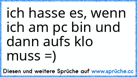 ich hasse es, wenn ich am pc bin und dann aufs klo muss =)