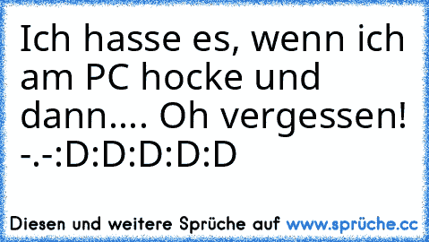 Ich hasse es, wenn ich am PC hocke und dann.... Oh vergessen! -.-
:D:D:D:D:D