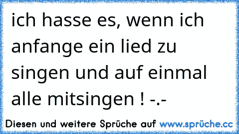 ich hasse es, wenn ich anfange ein lied zu singen und auf einmal alle mitsingen ! -.-