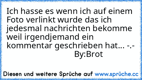 Ich hasse es wenn ich auf einem Foto verlinkt wurde das ich jedesmal nachrichten bekomme weil irgendjemand ein kommentar geschrieben hat... -.-
                                By:Brot