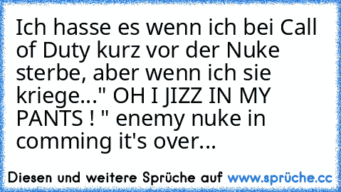 Ich hasse es wenn ich bei Call of Duty kurz vor der Nuke sterbe, aber wenn ich sie kriege...
" OH I JIZZ IN MY PANTS ! " 
enemy nuke in comming it's over...