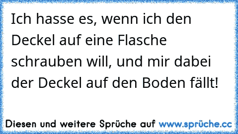 Ich hasse es, wenn ich den Deckel auf eine Flasche schrauben will, und mir dabei der Deckel auf den Boden fällt!