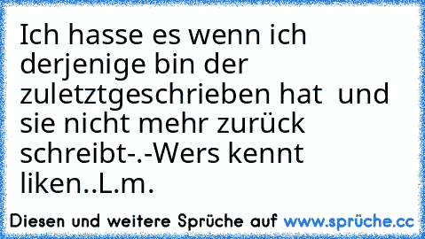 Ich hasse es wenn ich derjenige bin der zuletzt
geschrieben hat  und sie nicht mehr zurück schreibt
-.-
Wer´s kennt liken
..L.m.