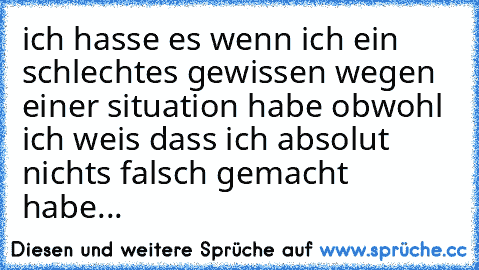 ich hasse es wenn ich ein schlechtes gewissen wegen einer situation habe obwohl ich weis dass ich absolut nichts falsch gemacht habe...