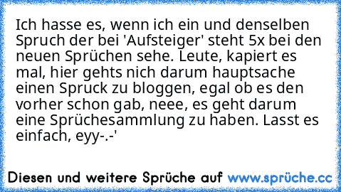 Ich hasse es, wenn ich ein und denselben Spruch der bei 'Aufsteiger' steht 5x bei den neuen Sprüchen sehe. Leute, kapiert es mal, hier gehts nich darum hauptsache einen Spruck zu bloggen, egal ob es den vorher schon gab, neee, es geht darum eine Sprüchesammlung zu haben. Lasst es einfach, eyy-.-'