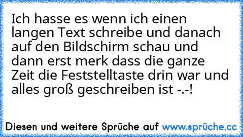 Ich hasse es wenn ich einen langen Text schreibe und danach auf den Bildschirm schau und dann erst merk dass die ganze Zeit die Feststelltaste drin war und alles groß geschreiben ist -.-!