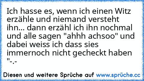 Ich hasse es, wenn ich einen Witz erzähle und niemand versteht ihn... dann erzähl ich ihn nochmal und alle sagen "ahhh achsoo" 
und dabei weiss ich dass sies immernoch nicht gecheckt haben "-.-