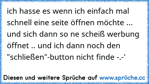 ich hasse es wenn ich einfach mal schnell eine seite öffnen möchte ... und sich dann so ne scheiß werbung öffnet .. und ich dann noch den "schließen"-button nicht finde -.-'