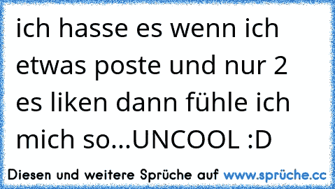 ich hasse es wenn ich etwas poste und nur 2 es liken dann fühle ich mich so...UNCOOL :D