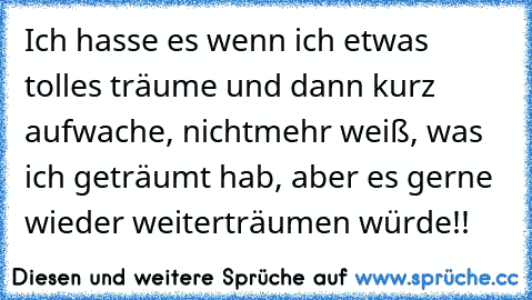 Ich hasse es wenn ich etwas tolles träume und dann kurz aufwache, nichtmehr weiß, was ich geträumt hab, aber es gerne wieder weiterträumen würde!!