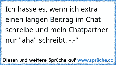 Ich hasse es, wenn ich extra einen langen Beitrag im Chat schreibe und mein Chatpartner nur "aha" schreibt. -.-"