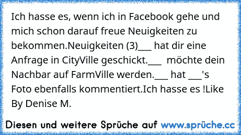 Ich hasse es, wenn ich in Facebook gehe und mich schon darauf freue Neuigkeiten zu bekommen.
Neuigkeiten (3)
___ hat dir eine Anfrage in CityVille geschickt.
___  möchte dein Nachbar auf FarmVille werden.
___ hat ___'s Foto ebenfalls kommentiert.
Ich hasse es !
Like ♥
By Denise M.