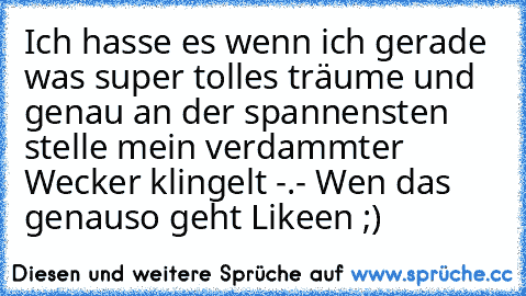 Ich hasse es wenn ich gerade was super tolles träume und genau an der spannensten stelle mein verdammter Wecker klingelt -.- Wen das genauso geht Likeen ;)