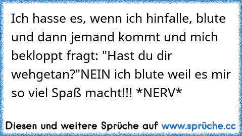 Ich hasse es, wenn ich hinfalle, blute und dann jemand kommt und mich bekloppt fragt: "Hast du dir wehgetan?"
NEIN ich blute weil es mir so viel Spaß macht!!! 
*NERV*