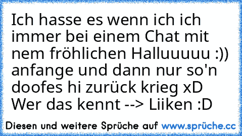 Ich hasse es wenn ich ich immer bei einem Chat mit nem fröhlichen Halluuuuu :)) anfange und dann nur so'n doofes hi zurück krieg xD 
Wer das kennt --> Liiken :D