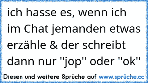 ich hasse es, wenn ich im Chat jemanden etwas erzähle & der schreibt dann nur ''jop'' oder ''ok''