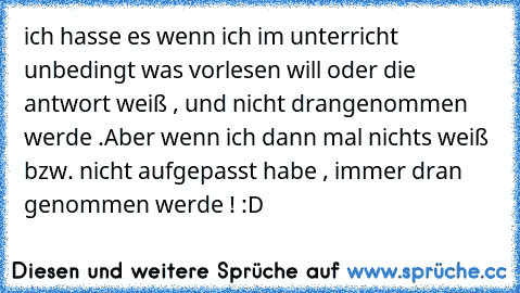 ich hasse es wenn ich im unterricht unbedingt was vorlesen will oder die antwort weiß , und nicht drangenommen werde .
Aber wenn ich dann mal nichts weiß bzw. nicht aufgepasst habe , immer dran genommen werde ! :D