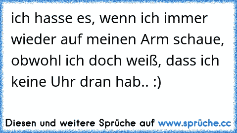 ich hasse es, wenn ich immer wieder auf meinen Arm schaue, obwohl ich doch weiß, dass ich keine Uhr dran hab.. :)