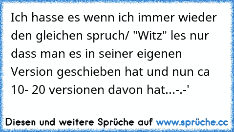 Ich hasse es wenn ich immer wieder den gleichen spruch/ "Witz" les nur dass man es in seiner eigenen Version geschieben hat und nun ca 10- 20 versionen davon hat...
-.-'