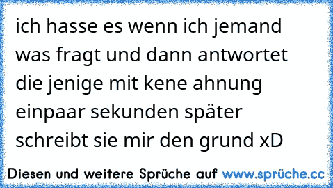 ich hasse es wenn ich jemand was fragt und dann antwortet die jenige mit kene ahnung einpaar sekunden später schreibt sie mir den grund xD