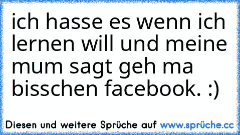 ich hasse es wenn ich lernen will und meine mum sagt geh ma bisschen facebook. :)