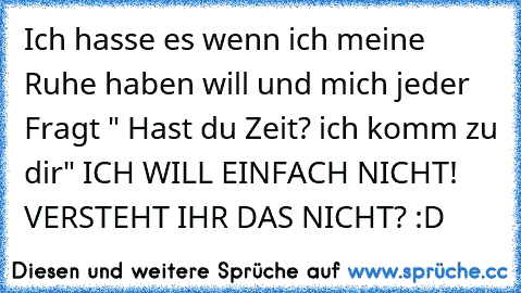 Ich hasse es wenn ich meine Ruhe haben will und mich jeder Fragt " Hast du Zeit? ich komm zu dir" ICH WILL EINFACH NICHT! VERSTEHT IHR DAS NICHT? :D