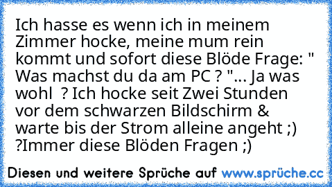 Ich hasse es wenn ich in meinem Zimmer hocke, meine mum rein kommt und sofort diese Blöde Frage: " Was machst du da am PC ? "
... Ja was wohl  ? Ich hocke seit Zwei Stunden vor dem schwarzen Bildschirm & warte bis der Strom alleine angeht ;) ?
Immer diese Blöden Fragen ;)