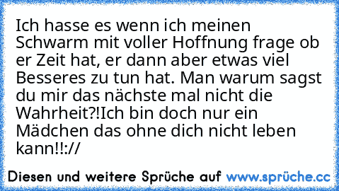 Ich hasse es wenn ich meinen Schwarm mit voller Hoffnung frage ob er Zeit hat, er dann aber etwas viel Besseres zu tun hat. Man warum sagst du mir das nächste mal nicht die Wahrheit?!
Ich bin doch nur ein Mädchen das ohne dich nicht leben kann!!
://