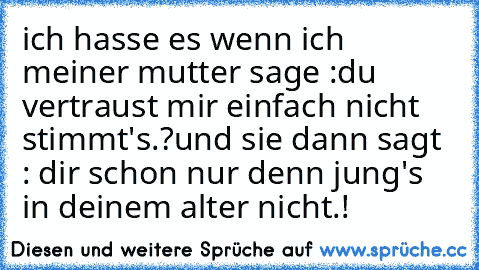 ich hasse es wenn ich meiner mutter sage :
du vertraust mir einfach nicht stimmt's.?
und sie dann sagt : dir schon nur denn jung's in deinem alter nicht.!