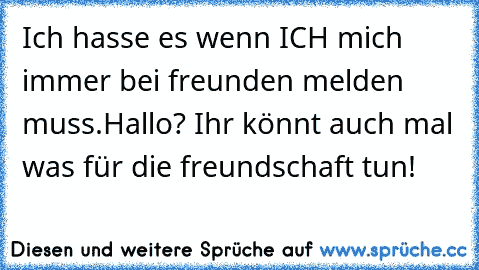 Ich hasse es wenn ICH mich immer bei freunden melden muss.Hallo? Ihr könnt auch mal was für die freundschaft tun!